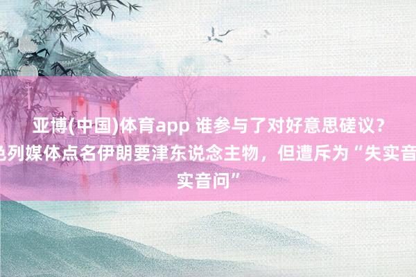 亚博(中国)体育app 谁参与了对好意思磋议？以色列媒体点名伊朗要津东说念主物，但遭斥为“失实音问”