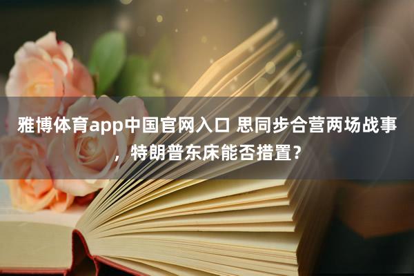 雅博体育app中国官网入口 思同步合营两场战事，特朗普东床能否措置？