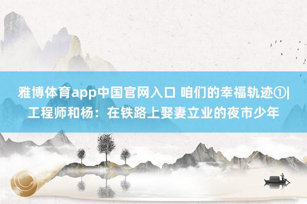 雅博体育app中国官网入口 咱们的幸福轨迹①|工程师和杨：在铁路上娶妻立业的夜市少年