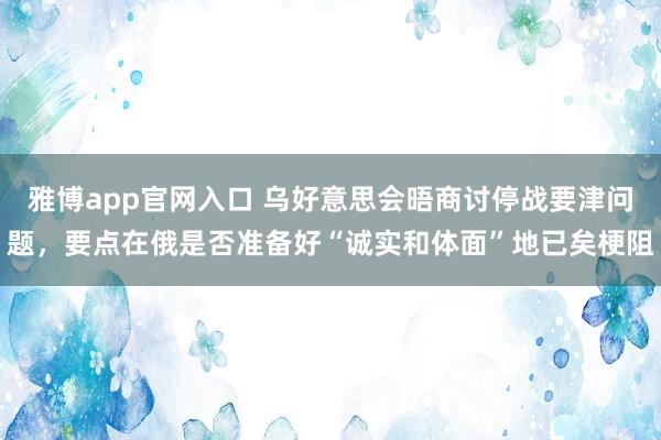 雅博app官网入口 乌好意思会晤商讨停战要津问题，要点在俄是否准备好“诚实和体面”地已矣梗阻
