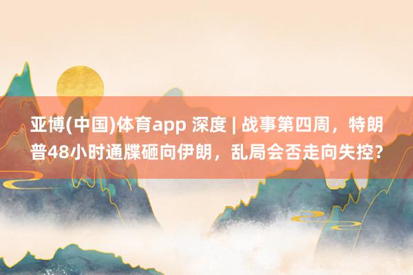 亚博(中国)体育app 深度 | 战事第四周，特朗普48小时通牒砸向伊朗，乱局会否走向失控？