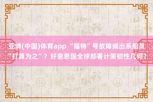 亚博(中国)体育app “福特”号故障频出系船员“打算为之”？好意思国全球部署计策韧性几何？