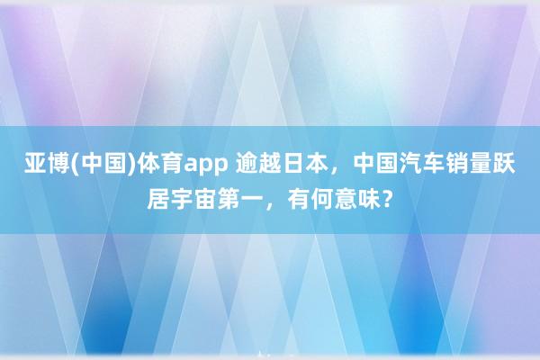 亚博(中国)体育app 逾越日本，中国汽车销量跃居宇宙第一，有何意味？