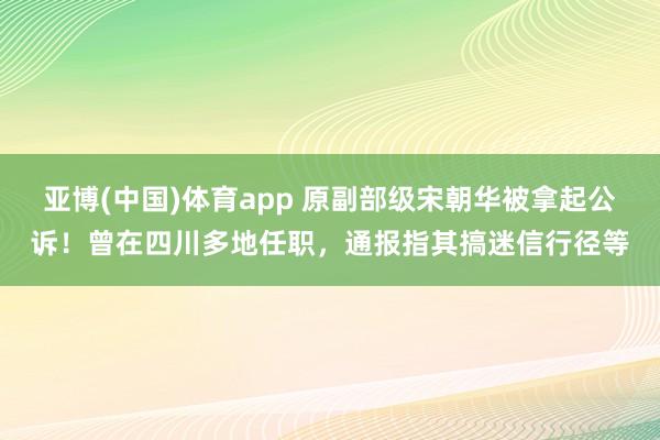 亚博(中国)体育app 原副部级宋朝华被拿起公诉！曾在四川多地任职，通报指其搞迷信行径等