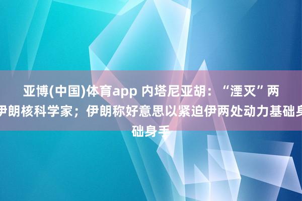亚博(中国)体育app 内塔尼亚胡：“湮灭”两名伊朗核科学家；伊朗称好意思以紧迫伊两处动力基础身手