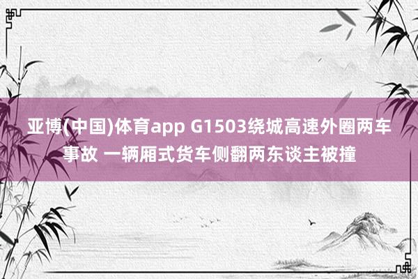 亚博(中国)体育app G1503绕城高速外圈两车事故 一辆厢式货车侧翻两东谈主被撞