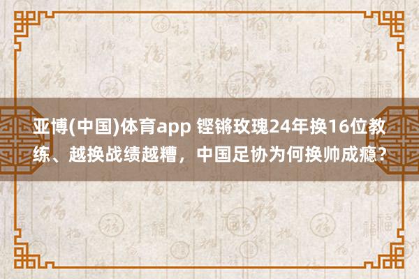 亚博(中国)体育app 铿锵玫瑰24年换16位教练、越换战绩越糟，中国足协为何换帅成瘾？
