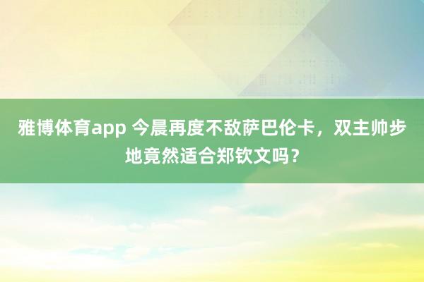 雅博体育app 今晨再度不敌萨巴伦卡,双主帅步地竟然适合郑钦文吗?