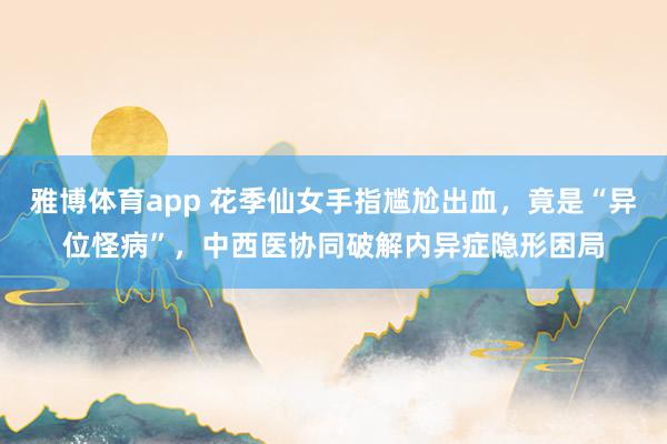 雅博体育app 花季仙女手指尴尬出血，竟是“异位怪病”，中西医协同破解内异症隐形困局