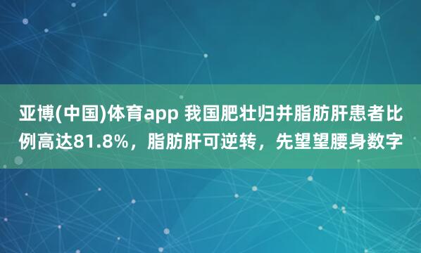 亚博(中国)体育app 我国肥壮归并脂肪肝患者比例高达81.8%，脂肪肝可逆转，先望望腰身数字