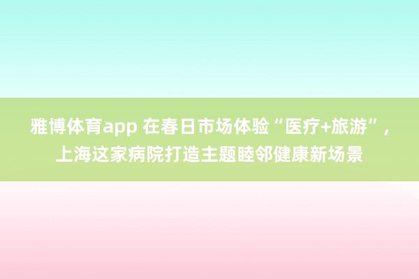 雅博体育app 在春日市场体验“医疗+旅游”，上海这家病院打造主题睦邻健康新场景