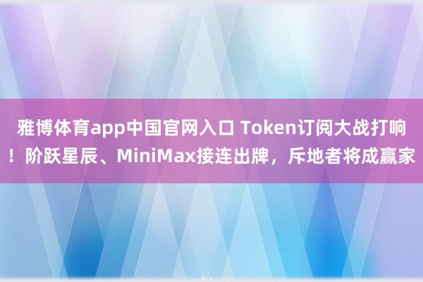 雅博体育app中国官网入口 Token订阅大战打响！阶跃星辰、MiniMax接连出牌，斥地者将成赢家