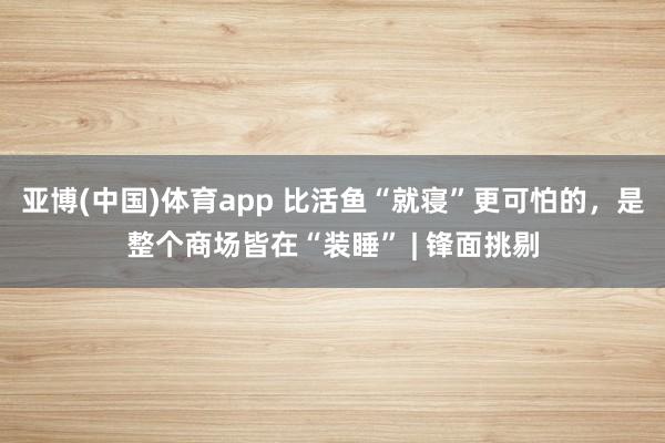 亚博(中国)体育app 比活鱼“就寝”更可怕的，是整个商场皆在“装睡” | 锋面挑剔