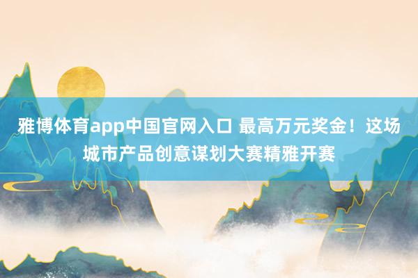 雅博体育app中国官网入口 最高万元奖金！这场城市产品创意谋划大赛精雅开赛