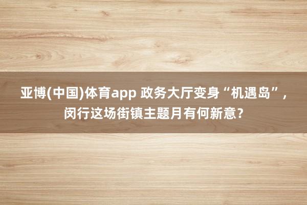 亚博(中国)体育app 政务大厅变身“机遇岛”，闵行这场街镇主题月有何新意？