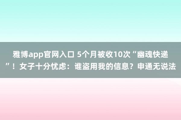 雅博app官网入口 5个月被收10次“幽魂快递”！女子十分忧虑：谁盗用我的信息？申通无说法