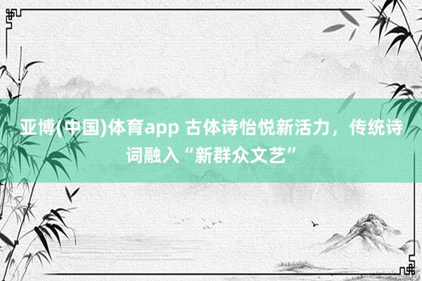 亚博(中国)体育app 古体诗怡悦新活力，传统诗词融入“新群众文艺”