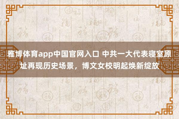 雅博体育app中国官网入口 中共一大代表寝室原址再现历史场景，博文女校明起焕新绽放