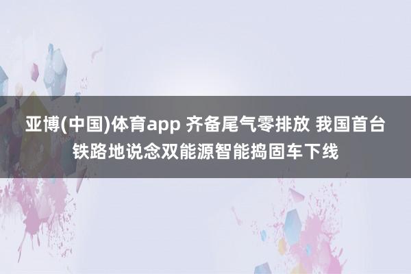亚博(中国)体育app 齐备尾气零排放 我国首台铁路地说念双能源智能捣固车下线