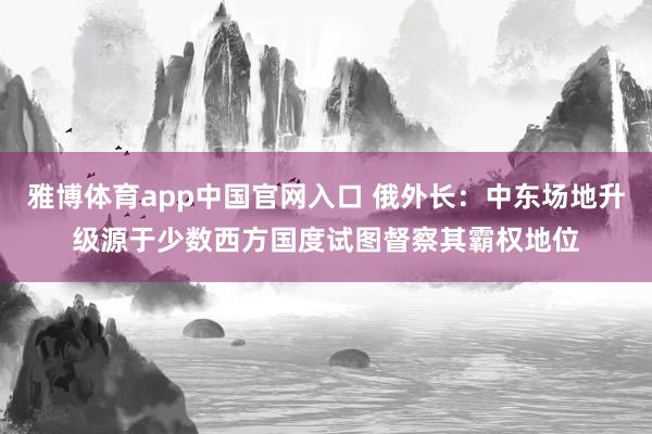 雅博体育app中国官网入口 俄外长：中东场地升级源于少数西方国度试图督察其霸权地位