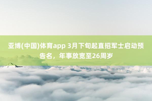 亚博(中国)体育app 3月下旬起直招军士启动预告名，年事放宽至26周岁