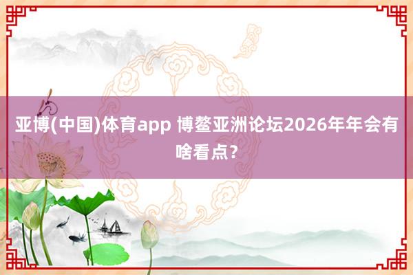 亚博(中国)体育app 博鳌亚洲论坛2026年年会有啥看点？