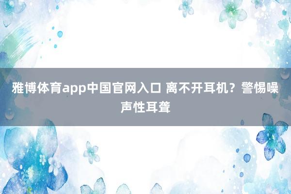 雅博体育app中国官网入口 离不开耳机？警惕噪声性耳聋