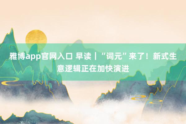 雅博app官网入口 早读｜“词元”来了！新式生意逻辑正在加快演进