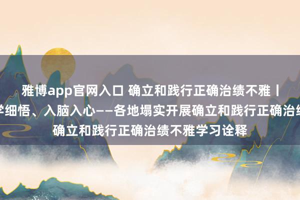 雅博app官网入口 确立和践行正确治绩不雅丨系统打算、深学细悟、入脑入心——各地塌实开展确立和践行正确治绩不雅学习诠释