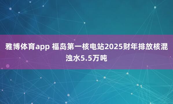 雅博体育app 福岛第一核电站2025财年排放核混浊水5.5万吨