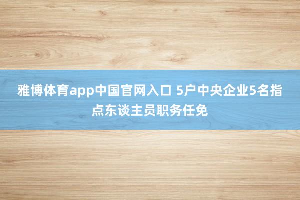 雅博体育app中国官网入口 5户中央企业5名指点东谈主员职务任免