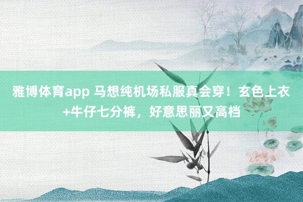 雅博体育app 马想纯机场私服真会穿！玄色上衣+牛仔七分裤，好意思丽又高档