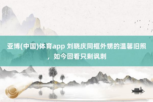 亚博(中国)体育app 刘晓庆同框外甥的温馨旧照，如今回看只剩讽刺