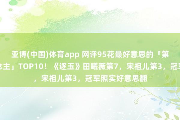 亚博(中国)体育app 网评95花最好意思的「第一好意思东说念主」TOP10！《逐玉》田曦薇第7，宋祖儿第3，冠军照实好意思翻