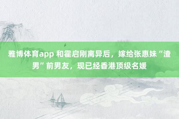 雅博体育app 和霍启刚离异后，嫁给张惠妹“渣男”前男友，现已经香港顶级名媛