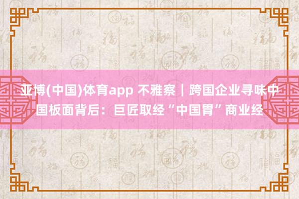 亚博(中国)体育app 不雅察｜跨国企业寻味中国板面背后：巨匠取经“中国胃”商业经