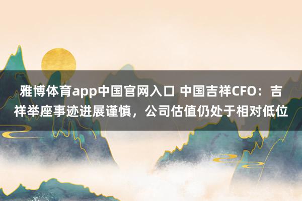 雅博体育app中国官网入口 中国吉祥CFO：吉祥举座事迹进展谨慎，公司估值仍处于相对低位
