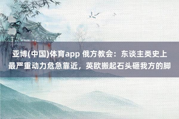 亚博(中国)体育app 俄方教会:东谈主类史上最严重动力危急靠近,英欧搬起石头砸我方的脚