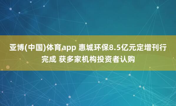 亚博(中国)体育app 惠城环保8.5亿元定增刊行完成 获多家机构投资者认购