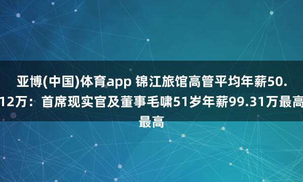 亚博(中国)体育app 锦江旅馆高管平均年薪50.12万：首席现实官及董事毛啸51岁年薪99.31万最高