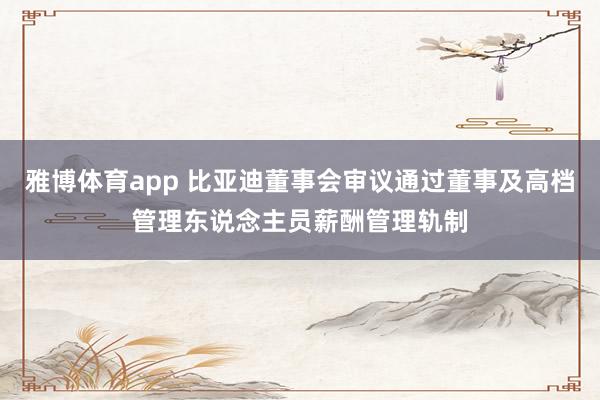 雅博体育app 比亚迪董事会审议通过董事及高档管理东说念主员薪酬管理轨制
