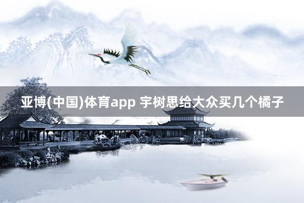 亚博(中国)体育app 宇树思给大众买几个橘子
