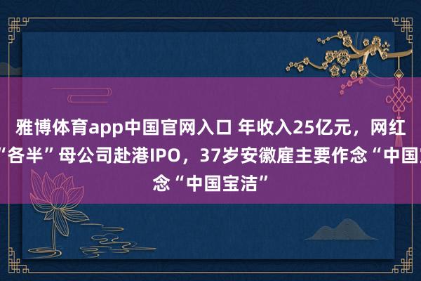 雅博体育app中国官网入口 年收入25亿元，网红牙膏“各半”母公司赴港IPO，37岁安徽雇主要作念“中国宝洁”