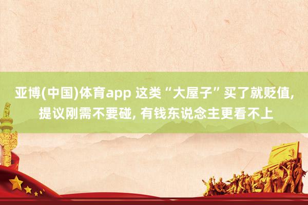 亚博(中国)体育app 这类“大屋子”买了就贬值, 提议刚需不要碰, 有钱东说念主更看不上