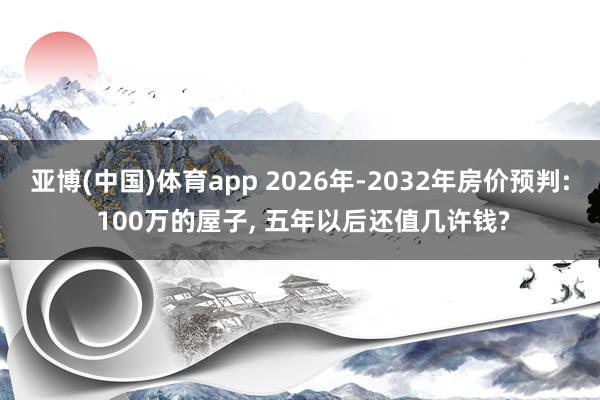 亚博(中国)体育app 2026年-2032年房价预判: 100万的屋子， 五年以后还值几许钱?