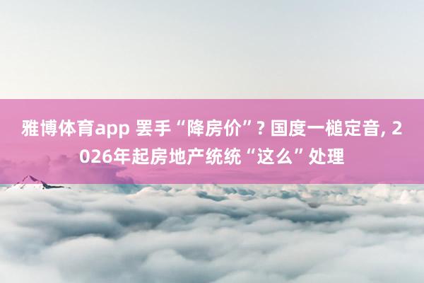 雅博体育app 罢手“降房价”? 国度一槌定音， 2026年起房地产统统“这么”处理