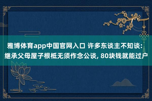 雅博体育app中国官网入口 许多东谈主不知谈: 继承父母屋子根柢无须作念公谈， 80块钱就能过户