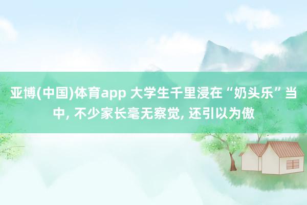 亚博(中国)体育app 大学生千里浸在“奶头乐”当中， 不少家长毫无察觉， 还引以为傲