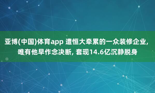 亚博(中国)体育app 遭恒大牵累的一众装修企业， 唯有他早作念决断， 套现14.6亿沉静脱身