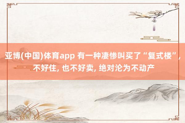 亚博(中国)体育app 有一种凄惨叫买了“复式楼”， 不好住， 也不好卖， 绝对沦为不动产